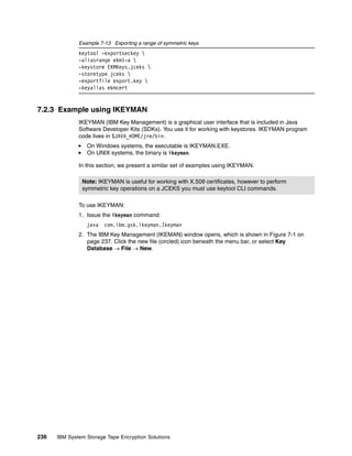 Example 7-13 Exporting a range of symmetric keys
              keytool -exportseckey 
              -aliasrange ekm1-a 
              -keystore EKMKeys.jceks 
              -storetype jceks 
              -exportfile export.key 
              -keyalias ekmcert


7.2.3 Example using IKEYMAN
              IKEYMAN (IBM Key Management) is a graphical user interface that is included in Java
              Software Developer Kits (SDKs). You use it for working with keystores. IKEYMAN program
              code lives in $JAVA_HOME/jre/bin:
                 On Windows systems, the executable is IKEYMAN.EXE.
                 On UNIX systems, the binary is ikeyman.

              In this section, we present a similar set of examples using IKEYMAN.

               Note: IKEYMAN is useful for working with X.509 certificates, however to perform
               symmetric key operations on a JCEKS you must use keytool CLI commands.

              To use IKEYMAN:
              1. Issue the ikeyman command:
                 java   com.ibm.gsk.ikeyman.Ikeyman
              2. The IBM Key Management (IKEMAN) window opens, which is shown in Figure 7-1 on
                 page 237. Click the new file (circled) icon beneath the menu bar, or select Key
                 Database  File  New.




236   IBM System Storage Tape Encryption Solutions
 