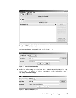 Figure 7-1 IKEYMAN main window

   The New key database window opens as shown in Figure 7-2.




   Figure 7-2 New key database window

3. Use the Key database type list box to click JCEKS and enter the keystore file name and
   location (Figure 7-3). You also are required to specify this file name and location in the
   EKM configuration file. Click OK.




   Figure 7-3 New Key database JCEKS



                                              Chapter 7. Planning and managing your keys   237
 