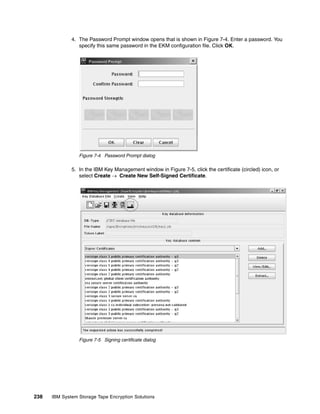 4. The Password Prompt window opens that is shown in Figure 7-4. Enter a password. You
                 specify this same password in the EKM configuration file. Click OK.




                 Figure 7-4 Password Prompt dialog

              5. In the IBM Key Management window in Figure 7-5, click the certificate (circled) icon, or
                 select Create  Create New Self-Signed Certificate.




                 Figure 7-5 Signing certificate dialog




238   IBM System Storage Tape Encryption Solutions
 