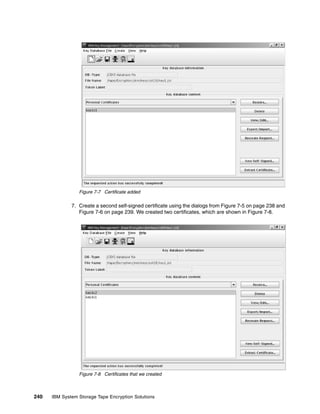 Figure 7-7 Certificate added

              7. Create a second self-signed certificate using the dialogs from Figure 7-5 on page 238 and
                 Figure 7-6 on page 239. We created two certificates, which are shown in Figure 7-8.




                 Figure 7-8 Certificates that we created



240   IBM System Storage Tape Encryption Solutions
 