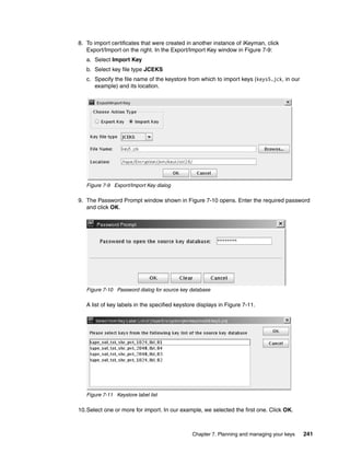 8. To import certificates that were created in another instance of iKeyman, click
   Export/Import on the right. In the Export/Import Key window in Figure 7-9:
   a. Select Import Key
   b. Select key file type JCEKS
   c. Specify the file name of the keystore from which to import keys (keys5.jck, in our
      example) and its location.




   Figure 7-9 Export/Import Key dialog

9. The Password Prompt window shown in Figure 7-10 opens. Enter the required password
   and click OK.




   Figure 7-10 Password dialog for source key database

   A list of key labels in the specified keystore displays in Figure 7-11.




   Figure 7-11 Keystore label list

10.Select one or more for import. In our example, we selected the first one. Click OK.



                                               Chapter 7. Planning and managing your keys   241
 
