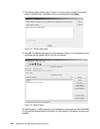 11.The Change Labels window opens in Figure 7-12. If you wish to change the key label,
                 select it, and then enter a new label name in the following field. Click Apply.




                 Figure 7-12 Change Labels dialog

              12.Click OK. The IBM Key Management window appears in Figure 7-13 and displays the two
                 certificates that we created and the one that we imported.




                 Figure 7-13 Keystore listing

              On Open Systems, a JCEKS keystore can be created and manipulated with either IKEYMAN
              or command line-entered keytool commands. On z/OS systems, only keytool commands are
              available.




242   IBM System Storage Tape Encryption Solutions
 