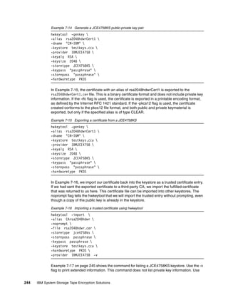 Example 7-14 Generate a JCE4758KS public-private key pair
              hwkeytool -genkey 
              -alias rsa2048hdwrCert1 
              -dname "CN=IBM" 
              -keystore testkeys.cca 
              -provider IBMJCE4758 
              -keyalg RSA 
              -keysize 2048 
              -storetype JCE4758KS 
              -keypass "passphrase" 
              -storepass "passphrase" 
              -hardwaretype PKDS

              In Example 7-15, the certificate with an alias of rsa2048hdwrCert1 is exported to the
              rsa2048hdwrCert1.cer file. This is a binary certificate format and does not include private key
              information. If the -rfc flag is used, the certificate is exported in a printable encoding format,
              as defined by the Internet RFC 1421 standard. If the -pkcs12 flag is used, the certificate
              created conforms to the pkcs12 file format, and both public and private keymaterial is
              exported, but only if the specified alias is of type CLEAR.

              Example 7-15 Exporting a certificate from a JCE4758KS
              hwkeytool -genkey 
              -alias rsa2048hdwrCert1 
              -dname "CN=IBM" 
              -keystore testkeys.cca 
              -provider IBMJCE4758 
              -keyalg RSA 
              -keysize 2048 
              -storetype JCE4758KS 
              -keypass "passphrase" 
              -storepass "passphrase" 
              -hardwaretype PKDS

              In Example 7-16, we import our certificate back into the keystore as a trusted certificate entry.
              If we had sent the exported certificate to a third-party CA, we import the fulfilled certificate
              that was returned to us here. This certificate file can be imported into other keystores. The
              noprompt flag tells the hwkeytool that we will import the trusted entry without prompting, even
              though a copy of the public key is already in the keystore.

              Example 7-16 Importing a trusted certificate using hwkeytool
              hwkeytool -import 
              -alias CArsa2048hdwr 
              -noprompt 
              -file rsa2048hdwr.cer 
              -storetype jce4758ks 
              -storepass passphrase 
              -keypass passphrase 
              -keystore testkeys.cca 
              -hardwaretype PKDS 
              -provider IBMJCE4758 -v

              Example 7-17 on page 245 shows the command for listing a JCE4758KS keystore. Use the -v
              flag to print extended information. This command does not list private key information. Use


244   IBM System Storage Tape Encryption Solutions
 