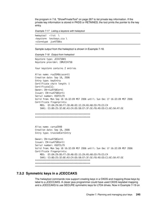 the program in 7.8, “ShowPrivateTool” on page 267 to list private key information. If the
          private key information is stored in PKDS or RETAINED, the tool prints the pointer to the key
          entry.

          Example 7-17 Listing a keystore with hwkeytool
          hwkeytool -list 
          -keystore testkeys.cca 
          -storetype jce4758ks

          Sample output from the hwkeytool is shown in Example 7-18.

          Example 7-18 Output from hwkeytool
          Keystore type: JCE4758KS
          Keystore provider: IBMJCE4758

          Your keystore contains 2 entries

          Alias name: rsa2048ccacert1
          Creation date: Sep 18, 2006
          Entry type: keyEntry
          Certificate chain length: 1
          Certificate[1]:
          Owner: CN=rsa4758Cert1
          Issuer: CN=rsa4758Cert1
          Serial number: 450f2c79
          Valid from: Mon Sep 18 16:32:09 MST 2006 until: Sun Dec 17 16:32:09 MST 2006
          Certificate fingerprints:
              MD5: 07:0A:29:00:F7:3D:AB:02:1E:2A:A5:A8:ED:F9:E3:C4
              SHA1: E3:80:25:32:8E:A3:C4:05:5B:EF:3F:5E:F8:40:ED:C1:6C:5A:47:5E

          *******************************************
          *******************************************


          Alias name: carsa2048
          Creation date: Sep 18, 2006
          Entry type: trustedCertEntry

          Owner: CN=rsa4758Cert1
          Issuer: CN=rsa4758Cert1
          Serial number: 450f2c79
          Valid from: Mon Sep 18 16:32:09 MST 2006 until: Sun Dec 17 16:32:09 MST 2006
          Certificate fingerprints:
              MD5: 07:0A:29:00:F7:3D:AB:02:1E:2A:A5:A8:ED:F9:E3:C4
              SHA1: E3:80:25:32:8E:A3:C4:05:5B:EF:3F:5E:F8:40:ED:C1:6C:5A:47:5E
          *******************************************
          *******************************************


7.3.2 Symmetric keys in a JCECCAKS
          The hwkeytool commands now support creating keys in a CKDS and mapping those keys by
          label to a JCECCAKS. A clever java programmer could have used CKDS keylabel mapping
          and a JCECCAKS to use SECURE symmetric keys for LTO4 drives. Now in Example 7-19 on


                                                           Chapter 7. Planning and managing your keys   245
 