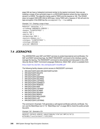 page 246 we have a hwkeytool command similar to the keytool command. Here we are
              creating a range of five symmetric keys in a JCECCAKS keystore where the key material is
              stored in a CKDS. The algorithm being used is TDES and the keysize is 192. The CEX2C
              does not support SECURE 256 bit AES keys. Using TDES with a keysize of 192 will work for
              tape encryption if the EKM has the zoscompatability = true setting.

              Example 7-19 Creating a range of keys
              hwkeytool -genseckey -v 
              -aliasRange EKM2008101-2008105 
              -keypass "CLEARTEXTPASS" 
              -keyalg TDES 
              -keysize 192 
              -hardwaretype CKDS 
              -keystore ekmkeys.cca 
              -storepass "CLEARTEXTPASS" 
              -storetype JCECCAKS 
              -provider IBMJCECCA



7.4 JCERACFKS
              The JCERACFKS uses SAF and RACF services to protect keymaterial and certificates. For
              SAF and RACF-stored keyrings, the RACF RACDCERT command is the interface used to
              manage the keyring. The RACDCERT command is documented and discussed in the z/OS
              Security Server RACF Command Language Reference, SA22-7687, which is available from:
              http://publibz.boulder.ibm.com/epubs/pdf/ichza460.pdf

              The following facility classes control access to RACDCERT command:
                 IRR.DIGTCERT.ADD IRR.DIGTCERT.ALTER
                 IRR.DIGTCERT.DELETE
                 IRR.DIGTCERT.LIST
                 IRR.DIGTCERT.ADDRING
                 IRR.DIGTCERT.DELRING
                 IRR.DIGTCERT.LISTRING
                 IRR.DIGTCERT.CONNECT
                 IRR.DIGTCERT.REMOVE
                 IRR.DIGTCERT.MAP
                 IRR.DIGTCERT.LISTMAP
                 IRR.DIGTCERT.ALTMAP
                 IRR.DIGTCERT.DELMAP
                 IRR.DIGTCERT.REKEY
                 IRR.DIGTCERT.ROLLOVER
                 IRR.DIGTCERT.LIST
                 IRR.DIGTCERT.LISTRING

              The command in Example 7-20 generates a self-signed certificate authority certificate. You
              can use the MatchKeys tool in 7.9, “MatchKeys tool” on page 269 to check the public-private
              key pairs.

              Example 7-20 Generate a CA
              RACDCERT CERTAUTH GENCERT SUBJECTSDN(CN(‘ITSO’)O(‘IBM’)C(‘US’))
              WITHLABEL(‘LocalCertAuth’) SIZE(1024)



246   IBM System Storage Tape Encryption Solutions
 