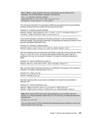 Tip: In OMVS, a single quotation mark and a parenthesis must be prefixed with a
 backslash. The command listed in Example 7-20 looks like:
 SYS1> tso “RACDCERT CERTAUTH GENCERT
 SUBJECTSDN(CN(‘ITSO’)O(‘IBM’)C(‘US’))
 WITHLABEL(‘LocalCertAuth’) SIZE(1024)

The command in Example 7-21 generates an RSA key pair signed with the local certificate
authority certificate that was created with the previous command.

Example 7-21 Generate a personal certificate
RACDCERT GENCERT SUBJECTSDN(CN(‘ITSO’) O(‘IBM’) C(‘US’)) WITHLABEL(‘RSACert1’)
SIZE(1024) SIGNWITH(CERTAUTH LABEL(‘LocalCertAuth’))

If you will be sending the certificate for third-party verification, it has to be exported as a
certificate request. The command in Example 7-22 generates the request and stores it in the
data set hlq.PUBKEY.REQUEST.ITSO.

Example 7-22 Generate a certificate request
RACDCERT GENREQ (LABEL(‘RSACert1’)) DSN(’hlq.PUBKEY.REQUEST.ITSO’)

After this certificate is sent to a third-party and verified, a response is sent and we can receive
it into hlq.THIRD.PARTY.CERT. You have to also add the CA that was used to sign this
certificate to the ring. The command in Example 7-23 adds the certificate response into
RACF.

Example 7-23 Import a certificate from a data set
RACDCERT ADD(‘hlq.THIRD.PARTY.CERT’) TRUST WITHLABEL(’RSACert1’)

Next, we must create a keyring and connect our certificates to the keyring. The command in
Example 7-24 creates a keyring named ITSOring.

Example 7-24 Create a new ring
RACDCERT ADDRING(ITSOring)

Now that a keyring exists, we can add our certificates to it using the two commands in
Example 7-25.

Example 7-25 Connect certificates to a ring
RACDCERT CONNECT(CERTAUTH LABEL(‘LocalCertAuth’) RING(ITSOring))
RACDCERT CONNECT(LABEL(‘RSACert1’)RING(ITSOring) USAGE(PERSONAL) DEFAULT)


 Note: When using a RACF keyring with Java applications, such as EKM, note that a
 keyring is not read successfully, unless there is a CA on the ring. It instead generates the
 following error:
 CertPath not verified

 This error also occurs if a SITE certificate that signed the personal certificate is on the ring.
 There must be a CA on the ring.




                                                Chapter 7. Planning and managing your keys     247
 
