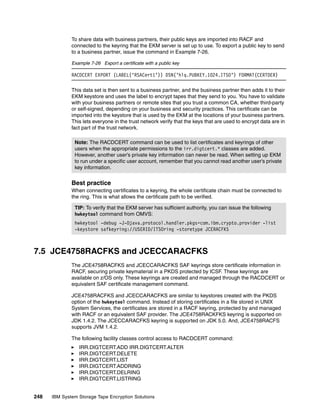 To share data with business partners, their public keys are imported into RACF and
              connected to the keyring that the EKM server is set up to use. To export a public key to send
              to a business partner, issue the command in Example 7-26.

              Example 7-26 Export a certificate with a public key

              RACDCERT EXPORT (LABEL(‘RSACert1’)) DSN(’hlq.PUBKEY.1024.ITSO’) FORMAT(CERTDER)

              This data set is then sent to a business partner, and the business partner then adds it to their
              EKM keystore and uses the label to encrypt tapes that they send to you. You have to validate
              with your business partners or remote sites that you trust a common CA, whether third-party
              or self-signed, depending on your business and security practices. This certificate can be
              imported into the keystore that is used by the EKM at the locations of your business partners.
              This lets everyone in the trust network verify that the keys that are used to encrypt data are in
              fact part of the trust network.

               Note: The RACDCERT command can be used to list certificates and keyrings of other
               users when the appropriate permissions to the irr.digtcert.* classes are added.
               However, another user’s private key information can never be read. When setting up EKM
               to run under a specific user account, remember that you cannot read another user’s private
               key information.


              Best practice
              When connecting certificates to a keyring, the whole certificate chain must be connected to
              the ring. This is what allows the certificate path to be verified.

               TIP: To verify that the EKM server has sufficient authority, you can issue the following
               hwkeytool command from OMVS:
               hwkeytool -debug -J-Djava.protocol.handler.pkgs=com.ibm.crypto.provider -list
               -keystore safkeyring://USERID/ITSOring -storetype JCERACFKS



7.5 JCE4758RACFKS and JCECCARACFKS
              The JCE4758RACFKS and JCECCARACFKS SAF keyrings store certificate information in
              RACF, securing private keymaterial in a PKDS protected by ICSF. These keyrings are
              available on z/OS only. These keyrings are created and managed through the RACDCERT or
              equivalent SAF certificate management command.

              JCE4758RACFKS and JCECCARACFKS are similar to keystores created with the PKDS
              option of the hwkeytool command. Instead of storing certificates in a file stored in UNIX
              System Services, the certificates are stored in a RACF keyring, protected by and managed
              with RACF or an equivalent SAF provider. The JCE4758RACKFKS keyring is supported on
              JDK 1.4.2. The JCECCARACFKS keyring is supported on JDK 5.0. And, JCE4758RACFS
              supports JVM 1.4.2.

              The following facility classes control access to RACDCERT command:
                 IRR.DIGTCERT.ADD IRR.DIGTCERT.ALTER
                 IRR.DIGTCERT.DELETE
                 IRR.DIGTCERT.LIST
                 IRR.DIGTCERT.ADDRING
                 IRR.DIGTCERT.DELRING
                 IRR.DIGTCERT.LISTRING


248   IBM System Storage Tape Encryption Solutions
 