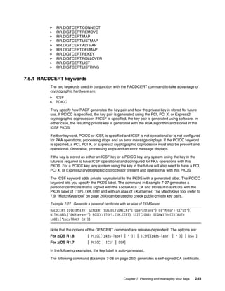 IRR.DIGTCERT.CONNECT
            IRR.DIGTCERT.REMOVE
            IRR.DIGTCERT.MAP
            IRR.DIGTCERT.LISTMAP
            IRR.DIGTCERT.ALTMAP
            IRR.DIGTCERT.DELMAP
            IRR.DIGTCERT.REKEY
            IRR.DIGTCERT.ROLLOVER
            IRR.DIGTCERT.LIST
            IRR.DIGTCERT.LISTRING


7.5.1 RACDCERT keywords
         The two keywords used in conjunction with the RACDCERT command to take advantage of
         cryptographic hardware are:
            ICSF
            PCICC

         They specify how RACF generates the key pair and how the private key is stored for future
         use. If PCICC is specified, the key pair is generated using the PCI, PCI X, or Express2
         cryptographic coprocessor. If ICSF is specified, the key pair is generated using software. In
         either case, the resulting private key is generated with the RSA algorithm and stored in the
         ICSF PKDS.

         If either keyword, PCICC or ICSF, is specified and ICSF is not operational or is not configured
         for PKA operations, processing stops and an error message displays. If the PCICC keyword
         is specified, a PCI, PCI X, or Express2 cryptographic coprocessor must also be present and
         operational. Otherwise, processing stops and an error message displays.

         If the key is stored as either an ICSF key or a PCICC key, any system using the key in the
         future is required to have ICSF operational and configured for PKA operations with this
         PKDS. For a PCICC key, any system using the key in the future will also need to have a PCI,
         PCI X, or Express2 cryptographic coprocessor present and operational with this PKDS.

         The ICSF keyword adds private keymaterial to the PKDS with a generated label. The PCICC
         keyword lets you specify the PKDS label. The command in Example 7-27 generates a
         personal certificate that is signed with the LocalRACF CA and stores it in a PKDS with the
         PKDS label of ITOPS.EKM.CERT and with an alias of EKMServer. The MatchKeys tool (refer to
         7.9, “MatchKeys tool” on page 269) can be used to check public-private key pairs.

         Example 7-27 Generate a personal certificate with an alias of EKMServer
         RACDCERT ID(EKMSERV) GENCERT SUBJECTSDN(CN(‘ITOperations’) O(‘MyCo’) C(‘US’))
         WITHLABEL(‘EKMServer’) PCICC(ITOPS.EKM.CERT) SIZE(2048) SIGNWITH(CERTAUTH
         LABEL(‘LocalRACF CA’))

         Note that the options of the GENCERT command are release-dependent. The options are:
         For z/OS R1.8           [ PCICC[(pkds-label | * )] | ICSF[(pkds-label | * )] | DSA ]
         For z/OS R1.7           [ PCICC | ICSF | DSA]

         In the following examples, the key label is auto-generated.

         The following command (Example 7-28 on page 250) generates a self-signed CA certificate.




                                                        Chapter 7. Planning and managing your keys   249
 