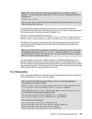 Note: When using a RACF keyring with Java applications, such as EKM, note that a
            keyring is not read successfully unless there is a CA on the ring. It instead generates the
            following error:
            CertPath not verified

            This error also occurs if a SITE certificate that signed the personal certificate is on the ring.
            There must be a CA on the ring.

           To share data with business partners, their public keys are imported into RACF and
           connected to the keyring that the EKM server is set up to use. To export a public key to send
           to a business partner, issue the command in Example 7-34.

           Example 7-34 Export a certificate with a public key
           RACDCERT EXPORT (LABEL(‘RSACert1’)) DSN(’hlq.PUBKEY.1024.ITSO’) FORMAT(CERTDER)

           This data set is then sent to a business partner. The business partner then adds it to the
           business partner’s EKM keystore and uses the label to encrypt tapes that the business
           partner sends to you.

            Note: Use the RACDCERT command to list certificates and keyrings of other users when
            the appropriate permissions to the irr.digtcert.* classes are added. However, another
            user’s private key information can never be read. You must consider this when you set up
            EKM to run under a specific user account.

           You must validate a common CA, whether third-party or self-signed (depending on your
           business and security practices), with your business partners or remote sites that you trust.
           This CA certificate can be imported into the keystore that is used by the EKM at the locations
           of your business partners. This lets everyone in the trust network verify that the keys that are
           used to encrypt data are in fact part of the trust network.


7.5.2 Best practice
           When connecting certificates to a keyring, the whole certificate chain must be connected to
           the ring, allowing the certificate path to be verified.

            Tip: To verify that the EKM server has sufficient authority, the following hwkeytool
            command can be issued from OMVS:
            hwkeytool -debug -J-Djava.protocol.handler.pkgs=com.ibm.crypto.hdwrCCA.provider
            -list -keystore safkeyring://USERID/ITSOring -storetype JCERACFKS

            The provider list in the java.security file (in $JAVA_HOME/lib/security/java.security)
            must contain the corresponding hardware provider:
            com.ibm.crypto.hdwrCCA.provider.IBMJCECCA for a JCECCARACFKS
            com.ibm.crypto.hdwrCCA.provider.IBMJCE4758 for JCE4758RACFKS

            This is similar to the following list:
            security.provider.1=com.ibm.jsse.IBMJSSEProvider
            security.provider.2=com.ibm.crypto.hdwrCCA.provider.IBMJCECCA
            security.provider.3=com.ibm.crypto.provider.IBMJCE
            security.provider.4=com.ibm.security.cert.IBMCertPath


                                                            Chapter 7. Planning and managing your keys    251
 