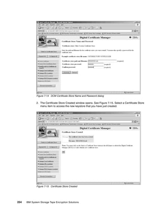 Figure 7-14 DCM Certificate Store Name and Password dialog

              2. The Certificate Store Created window opens. See Figure 7-15. Select a Certificate Store
                 menu item to access the new keystore that you have just created.




              Figure 7-15 Certificate Store Created




254   IBM System Storage Tape Encryption Solutions
 