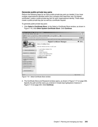 Generate public-private key pairs
Perform the following steps for as many public-private key pairs as needed. If you have
multiple organizational identities within your company that need their own CA-signed
certificates, create a public-private key pair for each organizational identity. These steps
create a public-private key pair as well as a certificate request.

To generate public-private key pairs:
1. Click Select a Certificate Store. In the Select a Certificate Store window, as shown in
   Figure 7-16, click Other System Certificate Store. Click Continue.




Figure 7-16 Select Certificate Store window

2. The Certificate Store and Password window opens, as shown in Figure 7-17 on page 256.
   Specify the path and file name you entered in Create keyring/keystore instance in
   Figure 7-14 on page 254. Click Continue.




                                               Chapter 7. Planning and managing your keys      255
 