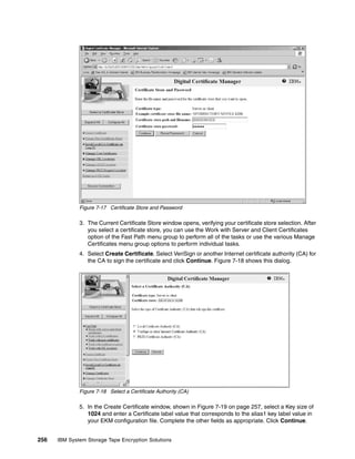 Figure 7-17 Certificate Store and Password

              3. The Current Certificate Store window opens, verifying your certificate store selection. After
                 you select a certificate store, you can use the Work with Server and Client Certificates
                 option of the Fast Path menu group to perform all of the tasks or use the various Manage
                 Certificates menu group options to perform individual tasks.
              4. Select Create Certificate. Select VeriSign or another Internet certificate authority (CA) for
                 the CA to sign the certificate and click Continue. Figure 7-18 shows this dialog.




              Figure 7-18 Select a Certificate Authority (CA)

              5. In the Create Certificate window, shown in Figure 7-19 on page 257, select a Key size of
                 1024 and enter a Certificate label value that corresponds to the alias1 key label value in
                 your EKM configuration file. Complete the other fields as appropriate. Click Continue.


256   IBM System Storage Tape Encryption Solutions
 