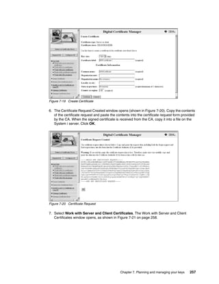 Figure 7-19 Create Certificate

6. The Certificate Request Created window opens (shown in Figure 7-20). Copy the contents
   of the certificate request and paste the contents into the certificate request form provided
   by the CA. When the signed certificate is received from the CA, copy it into a file on the
   System i server. Click OK.




Figure 7-20 Certificate Request

7. Select Work with Server and Client Certificates. The Work with Server and Client
   Certificates window opens, as shown in Figure 7-21 on page 258.




                                              Chapter 7. Planning and managing your keys   257
 