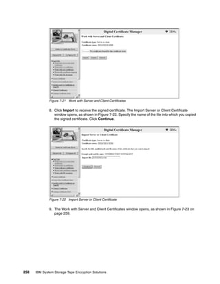 Figure 7-21 Work with Server and Client Certificates

              8. Click Import to receive the signed certificate. The Import Server or Client Certificate
                 window opens, as shown in Figure 7-22. Specify the name of the file into which you copied
                 the signed certificate. Click Continue.




              Figure 7-22 Import Server or Client Certificate

              9. The Work with Server and Client Certificates window opens, as shown in Figure 7-23 on
                 page 259.




258   IBM System Storage Tape Encryption Solutions
 