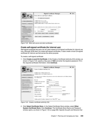 Figure 7-23 Work with server and client certificates


Create self-signed certificate (for internal use)
Self-signed certificate key pairs can be used instead of CA-signed certificates for internal use
only. Although DCM does not create self-signed certificates, it does create a local CA-signed
certificate for internal use that serves the same purpose.

To create a self-signed certificate:
1. Click Create a Local CA Certificate. In the Create a Certificate Authority (CA) window, as
   shown in Figure 7-24, specify a Key size of 1024 and enter the keystore password. Fill in
   the required certificate information. Click Continue.




Figure 7-24 Create a certificate authority (CA)

2. Click Select Certificate Store. In the Select Certificate Store window, select Other
   System Certificate Store. Click Continue. The Certificate Store Name and Password
   window opens, as shown in Figure 7-25 on page 260. Specify the path and filename that


                                                  Chapter 7. Planning and managing your keys   259
 