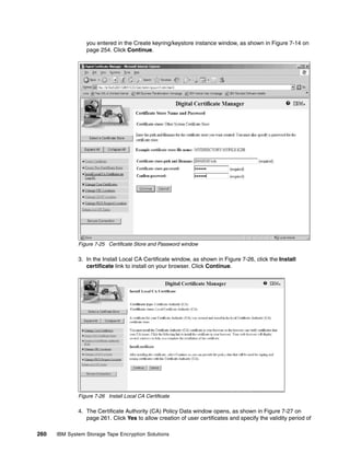 you entered in the Create keyring/keystore instance window, as shown in Figure 7-14 on
                 page 254. Click Continue.




              Figure 7-25 Certificate Store and Password window

              3. In the Install Local CA Certificate window, as shown in Figure 7-26, click the Install
                 certificate link to install on your browser. Click Continue.




              Figure 7-26 Install Local CA Certificate

              4. The Certificate Authority (CA) Policy Data window opens, as shown in Figure 7-27 on
                 page 261. Click Yes to allow creation of user certificates and specify the validity period of

260   IBM System Storage Tape Encryption Solutions
 