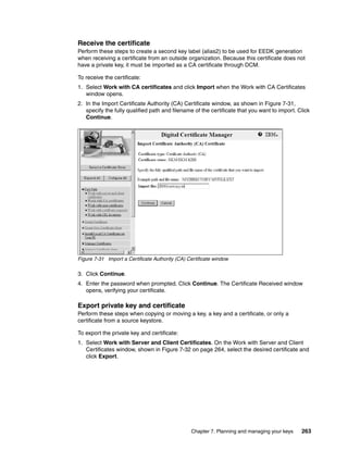 Receive the certificate
Perform these steps to create a second key label (alias2) to be used for EEDK generation
when receiving a certificate from an outside organization. Because this certificate does not
have a private key, it must be imported as a CA certificate through DCM.

To receive the certificate:
1. Select Work with CA certificates and click Import when the Work with CA Certificates
   window opens.
2. In the Import Certificate Authority (CA) Certificate window, as shown in Figure 7-31,
   specify the fully qualified path and filename of the certificate that you want to import. Click
   Continue.




Figure 7-31 Import a Certificate Authority (CA) Certificate window

3. Click Continue.
4. Enter the password when prompted. Click Continue. The Certificate Received window
   opens, verifying your certificate.

Export private key and certificate
Perform these steps when copying or moving a key, a key and a certificate, or only a
certificate from a source keystore.

To export the private key and certificate:
1. Select Work with Server and Client Certificates. On the Work with Server and Client
   Certificates window, shown in Figure 7-32 on page 264, select the desired certificate and
   click Export.




                                                 Chapter 7. Planning and managing your keys   263
 