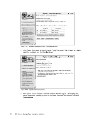 Figure 7-32 Work with Server and Client Certificates window

              2. In the Export Destination window, shown in Figure 7-33, select File - Export to a file to
                 export the certificate to a file. Click Continue.




              Figure 7-33 Export Destination window

              3. In the Export Server or Client Certificate window, shown in Figure 7-34 on page 265,
                 specify a file name to which you want to export the certificate and enter the Password.
                 Click Continue.




264   IBM System Storage Tape Encryption Solutions
 