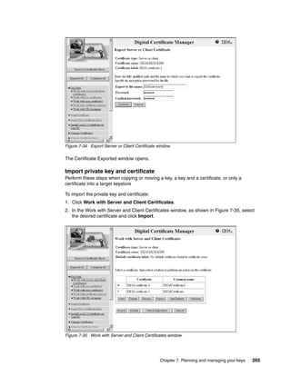 Figure 7-34 Export Server or Client Certificate window

The Certificate Exported window opens.

Import private key and certificate
Perform these steps when copying or moving a key, a key and a certificate, or only a
certificate into a target keystore

To import the private key and certificate:
1. Click Work with Server and Client Certificates.
2. In the Work with Server and Client Certificates window, as shown in Figure 7-35, select
   the desired certificate and click Import.




Figure 7-35 Work with Server and Client Certificates window




                                                Chapter 7. Planning and managing your keys   265
 