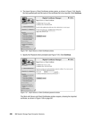 3. The Import Server or Client Certificate window opens, as shown in Figure 7-36. Specify
                 the fully qualified path and file name of the certificate file to be imported. Click Continue.




              Figure 7-36 Import Server or Client Certificate window

              4. Specify the Password when prompted (see Figure 7-37). Click Continue.




              Figure 7-37 Import Server or Client Certificate password window

              The Work with Server and Client Certificates window reopens, showing the imported
              certificate, as shown in Figure 7-38 on page 267.




266   IBM System Storage Tape Encryption Solutions
 