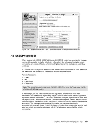Figure 7-38 Work with Server and Client Certificates window showing imported certificate



7.8 ShowPrivateTool
        When working with JCEKS, JCE4758KS, and JCECCAKS, no keytool command or ikeyman
        command is available to display private key information. Not being able to display private
        keymaterial can create difficulties when importing keymaterial into backup and secondary
        keystores.

        In Example 7-35 on page 268, we introduce a Java application that takes as input: a keystore
        file, a keystore, the password of the keystore, and the keystore format.

        Format choices are:
           JCEKS
           JKS
           JCE4758KS
           JCECCAKS

         Note: The correct providers must be in the $JAVA_HOME/lib/security/java.security file
         when executing this program.

        In the example, we first set our command-line arguments. The keystore file is then
        instantiated into the keystore object using the getInstance method with the stortype as an
        argument. We then instantiate a FileInputStream object using the keystore file as input. After
        the keystore object is instantiated and the FileInputStream object is created, we can call the
        load method from the keystore object, using the FileInputStream and keystore password as
        arguments. This loads keystore database information into memory. After that is
        accomplished, we simply iterate through all aliases in the keystore to determine whether each
        alias has private keymaterial associated with it. If all aliases do, we print all the private
        keymaterial.




                                                        Chapter 7. Planning and managing your keys   267
 