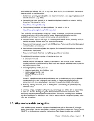 What should you encrypt, and just as important, what should you not encrypt? The focus on
        data security is an ever-increasing:
           California is generally considered the first state to implement a law requiring disclosure of
           security breaches (July, 2003).
           Legislation has been enacted by 38 states that requires notification in cases of security
           breaches. The source for this is:
           http://www.Privacyrights.org
           Similar federal legislation has been proposed. The source for this is:
           http://www.epic.org/privacy/bill_track.html

        Data protection requirements are driven by a variety of reasons. In addition to regulatory
        requirements that are driving the need for greater data security, integrity, retention,
        auditability, and privacy, the reasons for increasing data protection are:
           Severe business impacts that might be caused by loss or theft of data, including financial
           liability, reputation damage, legal risk, and compliance risk
           Requirement to share data securely with IBM Business Partners and maintain backups at
           remote locations is increasing
           Requirement to reduce complexity and improve processes around enterprise encryption
           management is increasing
           Requirement to cost-effectively encrypt large quantities of tape data

        The additional drivers for encryption in financial services are:
           A riskier environment
           Internet Banking, for example, relies on open networks with multiple access points to
           conduct business in real time to drive down costs and improve response times to revenue
           generating opportunities.
           Growing regulatory burden, such as:
           –   Gramm-Leach-Bliley Act (GLBA) of 1999
           –   California Law No. SB 1386
           –   FCRA/FACTA amendments
           –   Basel II
           Not all of the regulations specifically require the use of stored data encryption. However,
           many organizations are implementing encryption for their protected information in
           conjunction with other security layers to protect Personally-Identifiable Information.
           Maturing industry standards, such as the Payment Card Industry (PCI) Data Security
           Standard (DSS)

        In summary, simply encrypt everything that you can encrypt and still be able to recover data
        in event of a disaster. As long as system data can be separated from application data,
        encrypting everything with no performance impact is easier than choosing which data falls
        into which legislation for encryption, and trying to keep current on the dynamic privacy rights
        rules and regulations.



1.3 Why use tape data encryption
        Tape data encryption is used to hide and protect sensitive data. If tape data on cartridges
        leaves data centers, the data is no longer protected through Resource Access Control Facility
        (RACF®) or similar access protection mechanisms. Tape data encryption can help fulfill


                                                             Chapter 1. Introduction to tape encryption   7
 