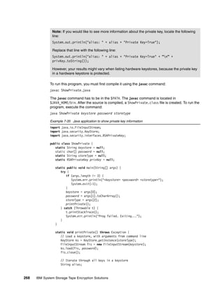 Note: If you would like to see more information about the private key, locate the following
               line:
               System.out.println("alias: " + alias + "Private Key=True");

               Replace that line with the following line:
               System.out.println("alias: " + alias + "Private Key=True" + “n” +
               privKey.toString());

               However, your results might vary when listing hardware keystores, because the private key
               in a hardware keystore is protected.

              To run this program, you must first compile it using the javac command:
              javac ShowPrivate.java

              The javac command has to be in the $PATH. The javac command is located in
              $JAVA_HOME/bin. After the source is compiled, a ShowPrivate.class file is created. To run the
              program, execute the command:
              java ShowPrivate keystore password storetype

              Example 7-35 Java application to show private key information
              import java.io.FileInputStream;
              import java.security.KeyStore;
              import java.security.interfaces.RSAPrivateKey;

              public class ShowPrivate {
                 static String keystore = null;
                 static char[] password = null;
                 static String storeType = null;
                 static RSAPrivateKey privKey = null;

                 static public void main(String[] args) {
                    try {
                       if (args.length != 3) {
                           System.err.println("<keystore> <password> <storetype>");
                           System.exit(-1);
                       }
                       keystore = args[0];
                       password = args[1].toCharArray();
                       storeType = args[2];
                       printPrivate();
                    } catch (Throwable t) {
                       t.printStackTrace();
                       System.err.println("Prog failed. Exiting...");
                    }
                 }

                 static void printPrivate() throws Exception {
                    // Load a keystore, with arguments from command line
                    KeyStore ks = KeyStore.getInstance(storeType);
                    FileInputStream fis = new FileInputStream(keystore);
                    ks.load(fis, password);
                    fis.close();

                    // Iterate through all keys in a keystore
                    String alias;



268   IBM System Storage Tape Encryption Solutions
 
