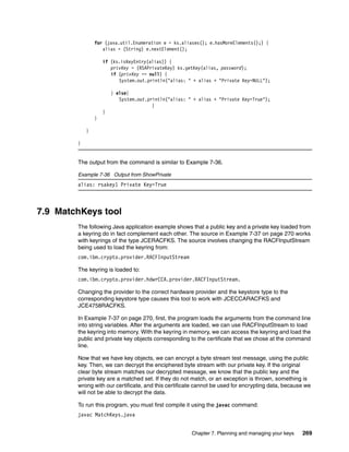 for (java.util.Enumeration e = ks.aliases(); e.hasMoreElements();) {
                   alias = (String) e.nextElement();

                    if (ks.isKeyEntry(alias)) {
                       privKey = (RSAPrivateKey) ks.getKey(alias, password);
                       if (privKey == null) {
                          System.out.println("alias: " + alias + "Private Key=NULL");

                        } else{
                           System.out.println("alias: " + alias + "Private Key=True");
                                        }
                    }
                }

            }

        }


        The output from the command is similar to Example 7-36.

        Example 7-36 Output from ShowPrivate
        alias: rsakey1 Private Key=True



7.9 MatchKeys tool
        The following Java application example shows that a public key and a private key loaded from
        a keyring do in fact complement each other. The source in Example 7-37 on page 270 works
        with keyrings of the type JCERACFKS. The source involves changing the RACFInputStream
        being used to load the keyring from:
        com.ibm.crypto.provider.RACFInputStream

        The keyring is loaded to:
        com.ibm.crypto.provider.hdwrCCA.provider.RACFInputStream.

        Changing the provider to the correct hardware provider and the keystore type to the
        corresponding keystore type causes this tool to work with JCECCARACFKS and
        JCE4758RACFKS.

        In Example 7-37 on page 270, first, the program loads the arguments from the command line
        into string variables. After the arguments are loaded, we can use RACFInputStream to load
        the keyring into memory. With the keyring in memory, we can access the keyring and load the
        public and private key objects corresponding to the certificate that we chose at the command
        line.

        Now that we have key objects, we can encrypt a byte stream test message, using the public
        key. Then, we can decrypt the enciphered byte stream with our private key. If the original
        clear byte stream matches our decrypted message, we know that the public key and the
        private key are a matched set. If they do not match, or an exception is thrown, something is
        wrong with our certificate, and this certificate cannot be used for encrypting data, because we
        will not be able to decrypt the data.

        To run this program, you must first compile it using the javac command:
        javac MatchKeys.java


                                                       Chapter 7. Planning and managing your keys   269
 