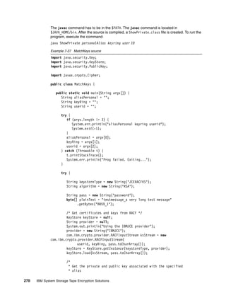 The javac command has to be in the $PATH. The javac command is located in
              $JAVA_HOME/bin. After the source is compiled, a ShowPrivate.class file is created. To run the
              program, execute the command:
              java ShowPrivate personalAlias keyring user ID

              Example 7-37 MatchKeys source
              import java.security.Key;
              import java.security.KeyStore;
              import java.security.PublicKey;

              import javax.crypto.Cipher;

              public class MatchKeys {

                 public static void main(String argv[]) {
                    String aliasPersonal = "";
                    String keyRing = "";
                    String userid = "";

                    try {
                       if (argv.length != 3) {
                          System.err.println("aliasPersonal keyring userid");
                          System.exit(-1);
                       }
                       aliasPersonal = argv[0];
                       keyRing = argv[1];
                       userid = argv[2];
                    } catch (Throwable t) {
                       t.printStackTrace();
                       System.err.println("Prog failed. Exiting...");
                    }

                    try {

                        String keystoreType = new String("JCERACFKS");
                        String algorithm = new String("RSA");

                        String pass = new String("password");
                        byte[] plainText = "testmessage_a very long test message"
                              .getBytes("8859_1");

                       /* Get certificates and keys from RACF */
                       KeyStore keyStore = null;
                       String provider = null;
                       System.out.println("Using the IBMJCE provider");
                       provider = new String("IBMJCE");
                       com.ibm.crypto.provider.RACFInputStream ksStream = new
              com.ibm.crypto.provider.RACFInputStream(
                             userid, keyRing, pass.toCharArray());
                       keyStore = KeyStore.getInstance(keystoreType, provider);
                       keyStore.load(ksStream, pass.toCharArray());

                        /*
                         * Get the private and public key associated with the specified
                         * alias

270   IBM System Storage Tape Encryption Solutions
 