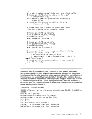 */
          Key privKey = keyStore.getKey(aliasPersonal, pass.toCharArray());
          System.out.println("Obtained the private key for alias "
                + aliasPersonal + ".");
          PublicKey pubKey = keyStore.getCertificate(aliasPersonal)
                .getPublicKey();
          System.out.println("Obtained the public key for alias "
                + aliasPersonal + ".");

          /* Use the above keys to encrypt and decrypt a message */
          Cipher cp = Cipher.getInstance(algorithm, provider);

          System.out.println("Doing Encrypt");
          cp.init(Cipher.ENCRYPT_MODE, pubKey);
          cp.update(plainText);
          byte[] cipherText = cp.doFinal();

          System.out.println("Doing Decrypt");
          cp.init(Cipher.DECRYPT_MODE, privKey);
          cp.update(cipherText);
          byte[] newPlainText = cp.doFinal();

           System.out.println("Plain Text messages should match below");
           System.out.println("plainText    = "
                 + new String(plainText, "8859_1") + "n"
                 + "newPlainText = " + new String(newPlainText, "8859_1"));
        } catch (Exception ex) {
           System.out.println("Unexpected exception: " + ex.getMessage());
           ex.printStackTrace();
        }
    }
}

We can see the output from MatchKeys in Example 7-38. Here, we have executed the
MatchKeys application on one of our keyrings with a personal certificate in it. We can see
from the output that the public key and the private key were retrieved from the certificate, and
then a message was successfully encrypted and then decrypted. If the public key does not
match the private key in this certificate, the message is not decrypted. This tool can be useful
for troubleshooting issues where a private key might not match a public key. This situation
can happen when you incorrectly delete certificates and then regenerate the certificate while
private key information is still around.

Example 7-38 Output from MatchKeys
JBARNEY:/u/jbarney: >java -cp test.jar com.johann.MatchKeys RSA_1024_Cert1 EKMRing
JBARNEY
Using the IBMJCE provider
Obtained the private key for alias RSA_1024_Cert1.
Obtained the public key for alias RSA_1024_Cert1.
Doing Encrypt
Doing Decrypt
Plain Text messages should match below
plainText     = testmessage_a very long test message
newPlainText = testmessage_a very long test message




                                              Chapter 7. Planning and managing your keys    271
 
