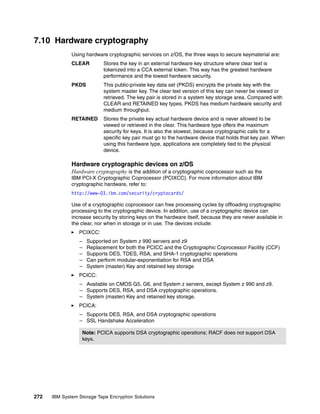 7.10 Hardware cryptography
              Using hardware cryptographic services on z/OS, the three ways to secure keymaterial are:
              CLEAR         Stores the key in an external hardware key structure where clear text is
                            tokenized into a CCA external token. This way has the greatest hardware
                            performance and the lowest hardware security.
              PKDS          This public-private key data set (PKDS) encrypts the private key with the
                            system master key. The clear text version of this key can never be viewed or
                            retrieved. The key pair is stored in a system key storage area. Compared with
                            CLEAR and RETAINED key types, PKDS has medium hardware security and
                            medium throughput.
              RETAINED      Stores the private key actual hardware device and is never allowed to be
                            viewed or retrieved in the clear. This hardware type offers the maximum
                            security for keys. It is also the slowest, because cryptographic calls for a
                            specific key pair must go to the hardware device that holds that key pair. When
                            using this hardware type, applications are completely tied to the physical
                            device.

              Hardware cryptographic devices on z/OS
              Hardware cryptography is the addition of a cryptographic coprocessor such as the
              IBM PCI-X Cryptographic Coprocessor (PCIXCC). For more information about IBM
              cryptographic hardware, refer to:
              http://www-03.ibm.com/security/cryptocards/

              Use of a cryptographic coprocessor can free processing cycles by offloading cryptographic
              processing to the cryptographic device. In addition, use of a cryptographic device can
              increase security by storing keys on the hardware itself, because they are never available in
              the clear, nor when in storage or in use. The devices include:
                 PCIXCC:
                 –   Supported on System z 990 servers and z9
                 –   Replacement for both the PCICC and the Cryptographic Coprocessor Facility (CCF)
                 –   Supports DES, TDES, RSA, and SHA-1 cryptographic operations
                 –   Can perform modular-exponentiation for RSA and DSA
                 –   System (master) Key and retained key storage
                 PCICC:
                 – Available on CMOS G5, G6, and System z servers, except System z 990 and z9.
                 – Supports DES, RSA, and DSA cryptographic operations.
                 – System (master) Key and retained key storage.
                 PCICA:
                 – Supports DES, RSA, and DSA cryptographic operations
                 – SSL Handshake Acceleration

                   Note: PCICA supports DSA cryptographic operations; RACF does not support DSA
                   keys.




272   IBM System Storage Tape Encryption Solutions
 