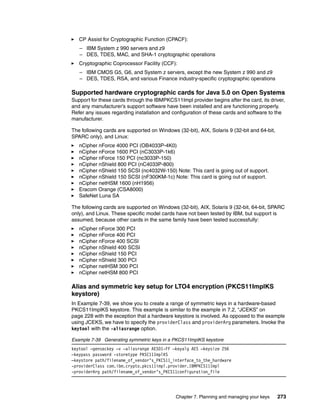 CP Assist for Cryptographic Function (CPACF):
   – IBM System z 990 servers and z9
   – DES, TDES, MAC, and SHA-1 cryptographic operations
   Cryptographic Coprocessor Facility (CCF):
   – IBM CMOS G5, G6, and System z servers, except the new System z 990 and z9
   – DES, TDES, RSA, and various Finance industry-specific cryptographic operations

Supported hardware cryptographic cards for Java 5.0 on Open Systems
Support for these cards through the IBMPKCS11Impl provider begins after the card, its driver,
and any manufacturer’s support software have been installed and are functioning properly.
Refer any issues regarding installation and configuration of these cards and software to the
manufacturer.

The following cards are supported on Windows (32-bit), AIX, Solaris 9 (32-bit and 64-bit,
SPARC only), and Linux:
   nCipher nForce 4000 PCI (OB4033P-4K0)
   nCipher nForce 1600 PCI (nC3033P-1k6)
   nCipher nForce 150 PCI (nc3033P-150)
   nCipher nShield 800 PCI (nC4033P-800)
   nCipher nShield 150 SCSI (nc4032W-150) Note: This card is going out of support.
   nCipher nShield 150 SCSI (nF300KM-1c) Note: This card is going out of support.
   nCipher netHSM 1600 (nH1956)
   Eracom Orange (CSA8000)
   SafeNet Luna SA

The following cards are supported on Windows (32-bit), AIX, Solaris 9 (32-bit, 64-bit, SPARC
only), and Linux. These specific model cards have not been tested by IBM, but support is
assumed, because other cards in the same family have been tested successfully:
   nCipher nForce 300 PCI
   nCipher nForce 400 PCI
   nCipher nForce 400 SCSI
   nCipher nShield 400 SCSI
   nCipher nShield 150 PCI
   nCipher nShield 300 PCI
   nCipher netHSM 300 PCI
   nCipher netHSM 800 PCI

Alias and symmetric key setup for LTO4 encryption (PKCS11ImplKS
keystore)
In Example 7-39, we show you to create a range of symmetric keys in a hardware-based
PKCS11ImplKS keystore. This example is similar to the example in 7.2, “JCEKS” on
page 228 with the exception that a hardware keystore is involved. As opposed to the example
using JCEKS, we have to specify the providerClass and providerArg parameters. Invoke the
keytool with the -aliasrange option.

Example 7-39 Generating symmetric keys in a PKCS11ImplKS keystore
keytool –genseckey –v –aliasrange AES01-FF –keyalg AES –keysize 256
–keypass password -storetype PKSC11ImplKS
–keystore path/filename_of_vendor’s_PKCS11_interface_to_the_hardware
-providerClass com.ibm.crypto.pkcs11impl.provider.IBMPKCS11Impl
-providerArg path/filename_of_vendor’s_PKCS11configuration_file




                                             Chapter 7. Planning and managing your keys     273
 