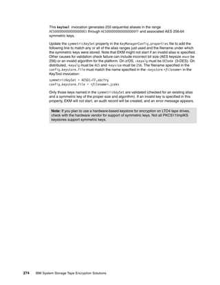 This keytool invocation generates 255 sequential aliases in the range
              AES000000000000000001 through AES0000000000000000FF and associated AES 256-bit
              symmetric keys.

              Update the symmetricKeySet property in the KeyManagerConfig.properties file to add the
              following line to match any or all of the alias ranges just used and the filename under which
              the symmetric keys were stored. Note that EKM might not start if an invalid alias is specified.
              Other causes for validation check failure can include incorrect bit size (AES keysize must be
              256) or an invalid algorithm for the platform. On z/OS, -keyalg must be DESede (3-DES). On
              distributed, -keyalg must be AES and -keysize must be 256. The filename specified in the
              config.keystore.file must match the name specified in the –keystore <filename> in the
              KeyTool invocation:
              symmetricKeySet = AES01-FF,abcfrg
              config.keystore.file = <filename>.jceks

              Only those keys named in the symmetricKeySet are validated (checked for an existing alias
              and a symmetric key of the proper size and algorithm). If an invalid key is specified in this
              property, EKM will not start, an audit record will be created, and an error message appears.

               Note: If you plan to use a hardware-based keystore for encryption on LTO4 tape drives,
               check with the hardware vendor for support of symmetric keys. Not all PKCS11ImplKS
               keystores support symmetric keys.




274   IBM System Storage Tape Encryption Solutions
 