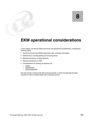 8


    Chapter 8.   EKM operational considerations
                 In this chapter, we discuss EKM commands and operational considerations, including the
                 following topics:
                     Synchronizing primary EKM configuration data, including drive tables
                     Maintenance, including adding and removing drives
                     Backup procedures on Open Systems
                     Backup procedures on z/OS
                     Considerations for backing up keystores for:
                     – JCEKS
                     – JCERACFKS
                     – JCECCARACFKS

                 We also include a mixed mode data sharing example, in which we describe the steps
                 required to share encrypted tapes with a business partner.




© Copyright IBM Corp. 2008, 2009. All rights reserved.                                                    275
 
