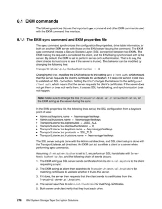 8.1 EKM commands
              The following sections discuss the important sync command and other EKM commands used
              with the EKM command line interface.


8.1.1 The EKM sync command and EKM properties file
              The sync command synchronizes the configuration file properties, drive table information, or
              both on another EKM server with those on the EKM server issuing the command. The EKM
              sync command creates a Secure Sockets Layer (SSL) connection between two EKMs. The
              EKM making the request is considered the client, and the EKM being synchronized with is the
              server. By default, the EKM is set to perform server-only authentication. That is to say, the
              client checks its trust store to see if the server is trusted. This behavior can be modified by
              changing the following line:
              TransportListener.ssl.clientauthentication               =   0

              Changing the 0 to 1 modifies the EKM behavior to the setting want client auth, which means
              that the server requests the client’s certificate for verification; if it does not send it, it still tries
              to establish an SSL connection. Setting the 0 to 2 changes the behavior to the setting need
              client auth, which means that the server requests the client’s certificates. If the server does
              not get them or does not verify them, it ceases SSL handshaking, and synchronization does
              not happen.

               Note: Make sure to change the line (TransportListener.ssl.clientauthentication) on
               the EKM acting as the server during the sync.

              In the EKM properties file, the following lines set up the SSL configuration from a keystore
              point of view:
                 Admin.ssl.keystore.name = /keymanager/testkeys
                 Admin.ssl.truststore.name = /keymanager/testkeys
                 TransportListener.ssl.ciphersuites = JSSE_ALL
                 TransportListener.ssl.clientauthentication = 0
                 TransportListener.ssl.keystore.name = /keymanager/testkeys
                 TransportListener.ssl.protocols = SSL_TLS
                 TransportListener.ssl.truststore.name = /keymanager/testkeys

              The SSL server setup is done with the Admin.ssl directives, and SSL client setup is done with
              the TransportListener.ssl directives. An EKM can act as either a client or a server when
              performing sync commands.

              Assuming clientauthentication is set to 2, we perform an SSL handshake with Server
              Needs Authentication, and the following chain of events occurs:
              1. The EKM acting as SSL server sends certificates from its Admin.ssl.keystore to the client
                 requesting a sync.
              2. The EKM acting as client then searches its TransportListener.ssl.truststore for
                 matching certificates to validate whether it trusts the server.
              3. If it does, the server then requests that the client sends its certificates from the
                 TransportListener.ssl.keystore.
              4. The server searches its Admin.ssl.truststore for matching certificates.
              5. Both server and client verify that they trust each other.



276   IBM System Storage Tape Encryption Solutions
 