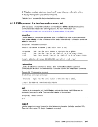 6. They then negotiate a common cipher from TransportListener.ssl.ciphersuites.
          7. Finally, the requested sync command happens.

          Refer to “sync” on page 281 for the detailed command syntax.


8.1.2 EKM command line interface and command set
          EKM provides a command-line interface command called KMSAdminCmd that includes the
          command set described in the following sections. For more information, see:
          http://www.fdesecurityleaders.com/files/ibm_encryption_key_manager_component_for_the_java.pdf


          adddrive
          Use the adddrive command to add a new drive to the EKM drive table, or you can use the
          EKM acceptunknown function to have the drives added automatically. Example 8-1 shows the
          adddrive command.

          Example 8-1 The adddrive command
          adddrive -drivename drivename [ -rec1 alias -rec2 alias]

          -drivename          Specifies the serial number of the drive to be added.
          -rec1               Specifies the alias (or key label) of the drive’s certificate.
          -rec2               Specifies a second alias (or key label) of the drive’s certificate.

          Example: adddrive -drivename 000123456789 -rec1 alias1 -rec2 alias2


          deletedrive
          Use the deletedrive command to delete a drive from EKM drive table. Equivalent
          commands are deldrive and removedrive. Example 8-2 shows the deletedrive command.

          Example 8-2 The deletedrive command
          deletedrive -drivename drivename

          -drivename          Specifies the serial number of the drive to be added.

          Example: deletedrive -drivename 000123456789


          exit
          Use the exit command to exit the EKM admin command and stop the EKM server. An
          equivalent command is quit. Example 8-3 shows the exit command.

          Example 8-3 The exit command
          exit


          export
          Use the export command to export a drive table or configuration file to the specified URL.
          Example 8-4 on page 278 shows the export command.




                                                                     Chapter 8. EKM operational considerations   277
 