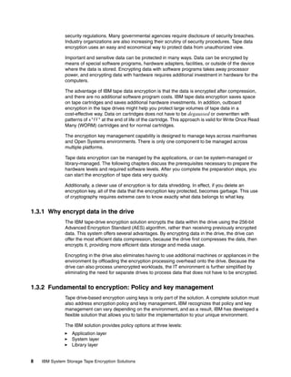 security regulations. Many governmental agencies require disclosure of security breaches.
              Industry organizations are also increasing their scrutiny of security procedures. Tape data
              encryption uses an easy and economical way to protect data from unauthorized view.

              Important and sensitive data can be protected in many ways. Data can be encrypted by
              means of special software programs, hardware adapters, facilities, or outside of the device
              where the data is stored. Encrypting data with software programs takes away processor
              power, and encrypting data with hardware requires additional investment in hardware for the
              computers.

              The advantage of IBM tape data encryption is that the data is encrypted after compression,
              and there are no additional software program costs. IBM tape data encryption saves space
              on tape cartridges and saves additional hardware investments. In addition, outboard
              encryption in the tape drives might help you protect large volumes of tape data in a
              cost-effective way. Data on cartridges does not have to be degaussed or overwritten with
              patterns of x’FF’ at the end of life of the cartridge. This approach is valid for Write Once Read
              Many (WORM) cartridges and for normal cartridges.

              The encryption key management capability is designed to manage keys across mainframes
              and Open Systems environments. There is only one component to be managed across
              multiple platforms.

              Tape data encryption can be managed by the applications, or can be system-managed or
              library-managed. The following chapters discuss the prerequisites necessary to prepare the
              hardware levels and required software levels. After you complete the preparation steps, you
              can start the encryption of tape data very quickly.

              Additionally, a clever use of encryption is for data shredding. In effect, if you delete an
              encryption key, all of the data that the encryption key protected, becomes garbage. This use
              of cryptography requires extreme care to know exactly what data belongs to what key.


1.3.1 Why encrypt data in the drive
              The IBM tape-drive encryption solution encrypts the data within the drive using the 256-bit
              Advanced Encryption Standard (AES) algorithm, rather than receiving previously encrypted
              data. This system offers several advantages. By encrypting data in the drive, the drive can
              offer the most efficient data compression, because the drive first compresses the data, then
              encrypts it, providing more efficient data storage and media usage.

              Encrypting in the drive also eliminates having to use additional machines or appliances in the
              environment by offloading the encryption processing overhead onto the drive. Because the
              drive can also process unencrypted workloads, the IT environment is further simplified by
              eliminating the need for separate drives to process data that does not have to be encrypted.


1.3.2 Fundamental to encryption: Policy and key management
              Tape drive-based encryption using keys is only part of the solution. A complete solution must
              also address encryption policy and key management. IBM recognizes that policy and key
              management can vary depending on the environment, and as a result, IBM has developed a
              flexible solution that allows you to tailor the implementation to your unique environment.

              The IBM solution provides policy options at three levels:
                  Application layer
                  System layer
                  Library layer


8   IBM System Storage Tape Encryption Solutions
 