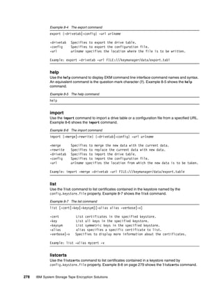 Example 8-4 The export command
              export {-drivetab|-config} -url urlname

              -drivetab     Specifies to export the drive table.
              -config       Specifies to export the configuration file.
              -url          urlname specifies the location where the file is to be written.

              Example: export -drivetab -url FILE:///keymanager/data/export.tabl


              help
              Use the help command to display EKM command line interface command names and syntax.
              An equivalent command is the question mark character (?). Example 8-5 shows the help
              command.

              Example 8-5 The help command
              help


              import
              Use the import command to import a drive table or a configuration file from a specified URL.
              Example 8-6 shows the import command.

              Example 8-6 The import command
              import {-merge|-rewrite} {-drivetab|-config} -url urlname

              -merge        Specifies to merge the new data with the current data.
              -rewrite      Specifies to replace the current data with new data.
              -drivetab     Specifies to import the drive table.
              -config       Specifies to import the configuration file.
              -url          urlname specifies the location from which the new data is to be taken.

              Example: import -merge -drivetab -url FILE:///keymanager/data/export.table


              list
              Use the list command to list certificates contained in the keystore named by the
              config.keystore.file property. Example 8-7 shows the list command.

              Example 8-7 The list command
              list [-cert|-key|-keysym][-alias alias -verbose|-v]

              -cert           List certificates in the specified keystore.
              -key            List all keys in the specified keystore.
              -keysym         List symmetric keys in the specified keystore.
              -alias          alias specifies a specific certificate to list.
              -verbose|-v     Specifies to display more information about the certificates.

              Example: list -alias mycert -v


              listcerts
              Use the listcerts command to list certificates contained in a keystore named by
              config.keystore.file property. Example 8-8 on page 279 shows the listcerts command.


278   IBM System Storage Tape Encryption Solutions
 