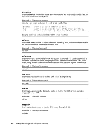 moddrive
              Use the moddrive command to modify drive information in the drive table (Example 8-13). An
              equivalent command is modifydrive.

              Example 8-13 The moddrive command
              moddrive -drivename drivename [ -rec1 alias -rec2 alias]

              -drivename      Specifies the serial number of the drive.
              -rec1           Specifies the alias (or key label) of the drive’s certificate.
              -rec2           Specifies a second alias (or key label) of the drive’s certificate.

              Example: moddrive -drivename 000123456789 -rec1 newalias1


              refresh
              Use the refresh command to have EKM refresh the debug, audit, and drive table values with
              the latest configuration parameters (Example 8-14).

              Example 8-14 The refresh command
              refresh


              refreshks
              Use the refreshks command to refresh the keystore (Example 8-15). Use this command to
              reload the keystore specified in config.keystore.file if it was modified while the EKM server
              was running. Use this command only when needed, because it can degrade performance.

              Example 8-15 The refreshks command
              refreshks


              startekm
              Use the startekm command to start the EKM server (Example 8-16).

              Example 8-16 The startekm command
              startekm


              status
              Use the status command to display the status of whether the EKM server is started or
              stopped (Example 8-17).

              Example 8-17 The status command
              status


              stopekm
              Use the stopekm command to stop the EKM server (Example 8-18).

              Example 8-18 The stopekm command
              stopekm




280   IBM System Storage Tape Encryption Solutions
 