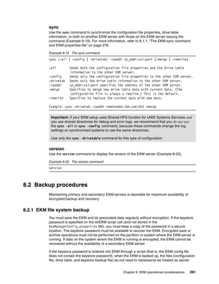 sync
          Use the sync command to synchronize the configuration file properties, drive table
          information, or both on another EKM server with those on the EKM server issuing the
          command (Example 8-19). For more information, refer to 8.1.1, “The EKM sync command
          and EKM properties file” on page 276.

          Example 8-19 The sync command
          sync {-all | -config | -drivetab} -ipaddr ip_addr:ssl:port [-merge | -rewrite]

          -all         Sends both the configuration file properties and the drive table
                       information to the other EKM server.
          -config      Sends only the configuration file properties to the other EKM server.
          -drivetab    Sends only the drive table information to the other EKM server.
          -ipaddr      ip_addr:ssl:port specifies the address of the other EKM server.
          -merge       Specifies to merge new drive table data with current data. (The
                       configuration file is always a rewrite.) This is the default.
          -rewrite     Specifies to replace the current data with new data.

          Example: sync -drivetab -ipaddr remoteekm.ibm.com:443 -merge


           Important: If your EKM setup uses Shared HFS function for UNIX Systems Services and
           you use shared directories for debug and error logs, we recommend that you do not use
           the sync -all or sync -config command, because these commands change the log
           settings on synchronized systems to use the same directories.

           Use only the sync -drivetable command for this type of configuration.


          version
          Use the version command to display the version of the EKM server (Example 8-20).

          Example 8-20 The version command
          version



8.2 Backup procedures
          Maintaining primary and secondary EKM servers is desirable for maximum availability of
          encrypted backup and recovery.


8.2.1 EKM file system backup
          You must save the EKM and its associated data regularly without encryption. If the keystore
          password is specified on the strEKM script call (and not stored in the
          KeyManagerConfig.properties file), you must keep a copy of the password in a secure
          location. The keystore password must be available to recover the EKM. Encrypted save or
          archive operations must not be performed on the partition or system where the EKM server is
          running. If data on the system where the EKM is running is encrypted, the EKM cannot be
          recovered without the availability of a secondary EKM server.

          If the keystore password is entered into EKM through a script (that is, the EKM config file
          does not contain the keystore password), when the EKM is backed up, the files (configuration
          file, drive table, and keystore backup file) do not need to necessarily be treated as secret.


                                                         Chapter 8. EKM operational considerations   281
 