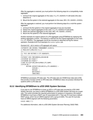 After the aggregate is restored, you must perform the following steps for a compatibility mode
          aggregate:
          1. Unmount the original aggregate (in this case, hlq.ZFS.AGGR004) if it still exists (this also
             detaches it).
          2. Mount the file system in the restored aggregate (in this case, OMVS.PRV.AGGR005.LDS0005).

          After the aggregate is restored, you must perform the following steps for a multi-file system
          aggregate:
          1.   Unmount the file systems in the original aggregate (if any are mounted).
          2.   Detach the original aggregate (in this case, hlq.ZFS.AGGR004) if it still exists.
          3.   Attach the restored aggregate (in this case, OMVS.PRV.AGGR005.LDS0005).
          4.   Mount the file systems in the restored aggregate.

          Another example of a logical restore of a zFS aggregate using DFSMSdss by replacing the
          existing aggregate is shown. The backup is restored into the original aggregate (in this case,
          hlq.ZFS.AGGR004). The aggregate cannot be mounted (or attached) during the restore
          operation. Example 8-23 is an example of a restore replace job.

          Example 8-23 Job to restore a zFS aggregate with replace
          //ZFSREST2 JOB (OS390),'PROGRAMMER',CLASS=A,
          // MSGCLASS=X,MSGLEVEL=(1,1)
          //*---------------------------------------------------
          //* THIS JOB RESTORES A ZFS AGGREGATE.
          //*---------------------------------------------------
          //ZFSREST EXEC PGM=ADRDSSU,REGION=0M
          //SYSPRINT DD SYSOUT=*
          //SYSABEND DD SYSOUT=*
          //INDS DD DISP=SHR,DSN=SUIMGUR.ZFS.DUMP1
          //SYSIN DD *
                 RESTORE DATASET(INCLUDE(hlq.ZFS.AGGR004)) -
                         CATALOG -
                         REPLACE -
                         WRITECHECK -
                         INDD(INDS)

          DFSMShsm processes zFS data sets. The zFS data sets are VSAM linear data sets (LDS)
          that provide a function similar to HFS data sets. DFSMShsm does not process individual file
          systems within a zFS data set.


8.2.2 Identifying DFSMShsm to z/OS UNIX System Services
          If you plan to use DFSMShsm to back up HFS or zFS data sets mounted by z/OS UNIX
          System Services, you have to define DFSMShsm to z/OS UNIX System Services as a super
          user. This action provides the required authorization to quiesce or unquiesce a file system.
          DFSMShsm must have a RACF user ID associated with it. That user ID must have a default
          RACF group, which has an OMVS segment with a group id (GID). The user ID must also
          have an OMVS segment with the following parameters:
          UID(0) HOME('/')

          For additional information, refer to z/OS UNIX System Services Planning, GA22-7800.




                                                             Chapter 8. EKM operational considerations   283
 