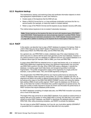 8.2.3 Keystore backup
              The maintenance, backup, and restoring of key and certificate information depend on which
              keyring/keystore implementation is used. One method is:
                 Create copies of the keystores that the EKM will use.
                 Retain a PKCS12 format file for each key-certificate combination and store this file in a
                 secure location (for example, on read-only media in a locked cabinet).
                 Retain a copy of the PKCS12 format and the keystore at your disaster recovery (DR) sites.

              This method allows keystores to be re-created if absolutely necessary.

               Note: Simply backing up the keystore file does not work with keystore types JCE4758KS
               and JCECCAKS. These keystores can store private key material in a protect PKDS. Follow
               the PKDS backup and restoration procedures in 8.3, “ICSF disaster recovery procedures”
               on page 286 in addition to backing up the keystore file for these types of keystores.


8.2.4 RACF
              In this section, we describe how to copy a RACF database to prepare it for backup. Refer to
              z/OS V1R8.0 Security Server RACF System Programmer’s Guide, SA22-7681, for more
              details about RACF, the IRRUT200 utility, and the IRRUT400 utility.

              As a general rule, use IRRUT200 to create a database copy if the output database is the
              same size and on a device with the same track geometry as the input database. However, if
              you need to produce a copy of a database of a different size from your original database or on
              a different device type (for example, 3390 to 3380), you must use IRRUT400.

              In cases where IRRUT200 has detected errors on upper level blocks only, or an analysis of
              IRRUT200’s BAM block mappings has shown that significant fragmentation has occurred,
              use IRRUT400 to perform the copy. When IRRUT400 copies a database, it rebuilds the
              database, re-creating upper level index blocks and reorganizing profiles to eliminate
              fragmentation. The profile reorganization makes all the segments of a single profile (for
              example, a user profile’s base, TSO, and CICS® segments) contiguous.

              The reorganization that IRRUT400 performs can improve performance by reducing the
              number of database reads required to read profiles. As a profile is updated over time, its
              segments are likely to be written to different physical blocks in the database. You can see this
              by looking at the output of the IRRUT200 INDEX FORMAT function and noting the relative
              byte address (RBA) of each profile segment. RACF reads the database one 4K block at a
              time, so the fewer the number of 4K blocks that a profile’s segments are spread across, the
              fewer the number of reads required to access all of them and the better the performance of
              RACF functions that require database profile access.

              For RACF databases consisting of multiple data sets, one IRRUT400 invocation can process
              one or more of the data sets.

              The target of the copy cannot be an active RACF database. If you specify an active primary or
              backup data set on the system on which IRRUT400 is running, the utility fails. If you need to
              refresh an active RACF database, use RVARY to deactivate the database before running
              IRRUT400. After utility processing completes, use RVARY to activate the database.

              You can copy an active RACF database, but if you do, you must either specify LOCKINPUT
              or guarantee that no updates occur to the input data sets from any system.



284   IBM System Storage Tape Encryption Solutions
 