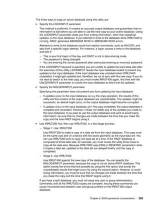 The three ways to copy an active database using this utility are:
   Specify the LOCKINPUT parameter.
   This method is preferred. It creates an accurate output database and guarantees that no
   information is lost before you are able to use the new copy as your active database. Using
   the LOCKINPUT parameter stops you from writing information, other than statistical
   updates, to the input database. If you attempt to write to the database while IRRUT400 is
   running, RACF generates ABEND483 RC50 or ABEND485 RC50 errors.
   Attempts to write to the database result from explicit commands, such as RALTER, and
   also from a specific logon attempt. For instance, a logon causes a write to the database
   and fails if:
   – This is your first logon of the day, and RACF is not in data sharing mode.
   – The password is being changed.
   – You are entering the correct password after previously entering an incorrect password.
   If the LOCKINPUT keyword is specified, you are unable to update the input data sets after
   the execution of this utility. LOCKINPUT leaves the input database locked to prevent any
   updates to the input database. If the input database was unlocked when IRRUT400
   completed, it might get updated and, therefore, be out of sync with the new copy. If you do
   not want to switch to the new copy, you must invoke IRRUT400 again, this time with the
   UNLOCKINPUT parameter, to unlock the input database so that it can be updated.
   Specify the NOLOCKINPUT parameter.
   Specifying this parameter does not prevent you from updating the input database:
   – If updates occur to the input database during the copy operation, the results of the
     utility and the content of the output database are unpredictable. The updates might be
     successful, an abend might occur, or the output database might become corrupted.
   – If updates occur to the input database after the copy completes, the output database is
     complete and consistent. However, it does not reflect any of the updates you made to
     the input database. If you plan to use the output database and want to avoid losing
     information, be sure that no changes are made between the time that you make the
     copy and the time RACF begins using it.
   Use IRRUT200 first, then use IRRUT400, in a two-stage process:
   – Stage 1: Use IRRUT200
      Use IRRUT200 to make a copy of a data set from the input database. This copy must
      be the same size and on a device with the same geometry as the input data set. You
      can use IRRUT200 only to copy one data set at a time. If the RACF database is
      comprised of three data sets, for example, you must invoke the utility three times to
      copy all the data sets. Because IRRUT200 uses ENQ or RESERVE serialization while
      it copies a data set, updates to the data set are delayed briefly until the copy is
      completed.
   – Stage 2: Use IRRUT400
      Use IRRUT400 against the new copy of the database. You can specify the
      NOLOCKINPUT parameter, because the copy is not an active RACF database. This
      option avoids the errors that are possible by using the first option and avoids the
      unpredictable results that might occur by using the second option. However, to avoid
      losing information, you must be sure that no changes are made between the time that
      you make the copy and the time that RACF begins using it.
   If you have a split database, you must not issue any user or group administration
   commands until all the IRRUT200 copies are complete. Issuing these commands can
   cause inconsistencies between user and group profiles on the IRRUT400 output
   database.


                                                Chapter 8. EKM operational considerations   285
 