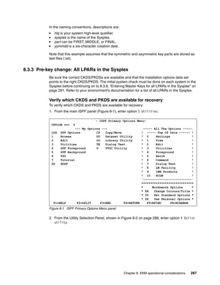 In the naming conventions, descriptions are:
              hlq is your system high-level qualifier.
              sysplex is the name of the Sysplex.
              part can be FIRST, MIDDLE, or FINAL.
              yymmdd is a six-character creation date.

           Note that this example assumes that the symmetric and asymmetric key parts are stored as
           text files (.txt).


8.3.3 Pre-key change: All LPARs in the Sysplex
           Be sure the correct CKDS/PKDSs are available and that the installation options data set
           points to the right CKDS/PKDS. The initial system check must be done on each system in the
           Sysplex before continuing on to 8.3.6, “Entering Master Keys for all LPARs in the Sysplex” on
           page 291. Refer to your environment’s documentation for a list of all LPARs in the Sysplex.

           Verify which CKDS and PKDS are available for recovery
           To verify which CKDS and PKDS are available for recovery:
           1. From the main ISPF panel (Figure 8-1), enter option 3 Utilities.

                                      - ISPF Primary Options Menu-
            OPTION ==>   3
                          --- My Options ---                   .----- All The Options -----.
            LOG SPF Options           CP   Copy/Move           ! ----- Top Of Data ------ !
            1     Browse              DU   Dataset Utility     ! 0      Settings            !
            2     Edit                LU   Library Utility     ! 1      View                !
            3     Utilities           TE   Dialog Test         ! 2      Edit                !
            4     SPF Foreground      V    VTOC Utility        ! 3      Utilities           !
            5     SPF Background                               ! 4      Foreground          !
            6     TSO                                          ! 5      Batch               !
            7     Tutorial                                     ! 6      Command             !
            SD    SDSF                                         ! 7      Dialog Test         !
                                                               ! 8      LM Facility         !
                                                               ! 9      IBM Products        !
                                                               ! 10     SCLM                !
                                                               '---------------------------'
                                                               *****************************
                                                               *      Workbench Options     *
                                                               * XX    Change Colours/Title *
                                                               * YY    Set Standard Options *
                                                               * ZZ    Use Personal Options *
              F1=HELP      F2=SPLIT     F3=END       F4=RETURN     F5=RFIND      F6=RCHANGE
                            8            9           10            11            12
           Figure 8-1 ISPF Primary Options Menu panel

           2. From the Utility Selection Panel, shown in Figure 8-2 on page 288, enter option 4 Dslist
              utility.




                                                          Chapter 8. EKM operational considerations   287
 