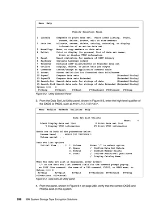 Menu Help
               ______________________________________________________________________________

                                                   Utility Selection Panel

               1   Library    Compress or print data set. Print index listing. Print,
                                rename, delete, browse, edit or view members
               2 Data Set     Allocate, rename, delete, catalog, uncatalog, or display
                                information of an entire data set
               3 Move/Copy    Move, or copy members or data sets
               4 Dslist       Print or display (to process) list of data set names.
                                Print or display VTOC information
               5 Reset        Reset statistics for members of ISPF library
               6 Hardcopy     Initiate hardcopy output
               7 Transfer     Download ISPF Client/Server or Transfer data set
               8 Outlist      Display, delete, or print held job output
               9 Commands     Create/change an application command table
               11 Format      Format definition for formatted data Edit/Browse
               12 SuperC      Compare data sets                             (Standard Dialog)
               13 SuperCE     Compare data sets Extended                    (Extended Dialog)
               14 Search-For Search data sets for strings of data           (Standard Dialog)
               15 Search-ForE Search data sets for strings of data Extended (Extended Dialog)
               Option ===>   4
                F1=Help      F2=Split     F3=Exit      F7=Backward F8=Forward    F9=Swap
              Figure 8-2 Utility Selection Panel

              3. From the Data Set List Utility panel, shown in Figure 8-3, enter the high-level qualifier of
                 the CKDS or PKDS, such as MYSYS.TST.TESTPLEX*.

                 Menu RefList RefMode Utilities Help
               ______________________________________________________________________________

                                                   Data Set List Utility
                                                                                          More:           +
                   blank Display data set list                      P Print data set list
                       V Display VTOC information                  PV Print VTOC information

               Enter one or both of the parameters below:
                  Dsname Level . . . MYSYS.TST.TESTPLEX.*
                  Volume serial . .

               Data set list options
                  Initial View . . . 1        1.   Volume       Enter "/" to select option
                                              2.   Space        / Confirm Data Set Delete
                                              3.   Attrib       / Confirm Member Delete
                                              4.   Total        / Include Additional Qualifiers
                                                                / Display Catalog Name

               When the data set list is displayed, enter either:
                 "/" on the data set list command field for the command prompt pop-up,
                 an ISPF line command, the name of a TSO command, CLIST, or REXX exec, or
               Option ===> 4
                F1=Help      F2=Split     F3=Exit      F7=Backward F8=Forward    F9=Swap
               F10=Actions F12=Cancel
              Figure 8-3 Data Set List Utility panel

              4. From the panel, shown in Figure 8-4 on page 289, verify that the correct CKDS and
                 PKDSs exist on this system.


288   IBM System Storage Tape Encryption Solutions
 