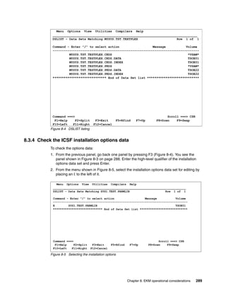 Menu Options View Utilities Compilers Help
            ______________________________________________________________________________
            DSLIST - Data Sets Matching MYSYS.TST.TEXTPLEX                     Row 1 of 1

            Command - Enter "/" to select action                  Message           Volume
            -------------------------------------------------------------------------------
                     MYSYS.TST.TESTPLEX.CKDS                                         *VSAM*
                     MYSYS.TST.TESTPLEX.CKDS.DATA                                    TSOE01
                     MYSYS.TST.TESTPLEX.CKDS.INDEX                                   TSOE01
                     MYSYS.TST.TESTPLEX.PKDS                                         *VSAM*
                     MYSYS.TST.TESTPLEX.PKDS.DATA                                    TSOE22
                     MYSYS.TST.TESTPLEX.PKDS.INDEX                                   TSOE22
            ***************************** End of Data Set list ****************************




            Command ===>                                                               Scroll ===> CSR
             F1=Help     F2=Split        F3=Exit       F5=Rfind     F7=Up        F8=Down    F9=Swap
            F10=Left   F11=Right        F12=Cancel
           Figure 8-4 DSLIST listing


8.3.4 Check the ICSF installation options data
           To check the options data:
           1. From the previous panel, go back one panel by pressing F3 (Figure 8-4). You see the
              panel shown in Figure 8-3 on page 288. Enter the high-level qualifier of the installation
              options data set and press Enter.
           2. From the menu shown in Figure 8-5, select the installation options data set for editing by
              placing an E to the left of it.

              Menu Options View Utilities Compilers Help
            ______________________________________________________________________________
            DSLIST - Data Sets Matching SYS1.TEST.PARMLIB                     Row 1 of 1

            Command - Enter "/" to select action                  Message           Volume
            -------------------------------------------------------------------------------
            E        SYS1.TEST.PARMLIB                                              TSOE01
            ***************************** End of Data Set list ****************************




            Command ===>                                                          Scroll ===> CSR
             F1=Help     F2=Split       F3=Exit     F5=Rfind    F7=Up       F8=Down    F9=Swap
            F10=Left   F11=Right       F12=Cancel

           Figure 8-5 Selecting the installation options




                                                               Chapter 8. EKM operational considerations   289
 