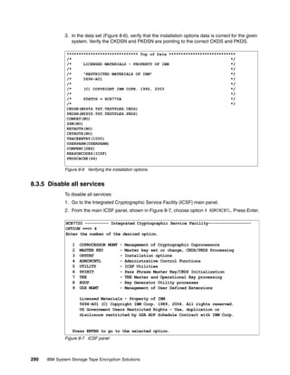 3. In the data set (Figure 8-6), verify that the installation options data is correct for the given
                 system. Verify the CKDSN and PKDSN are pointing to the correct CKDS and PKDS.

               ****************************** Top of Data ****************************
               /*                                                                   */
               /*      LICENSED MATERIALS - PROPERTY OF IBM                         */
               /*                                                                   */
               /*      "RESTRICTED MATERIALS OF IBM"                                */
               /*      5694-A01                                                     */
               /*                                                                   */
               /*      (C) COPYRIGHT IBM COPR. 1990, 2003                           */
               /*                                                                   */
               /*      STATUS = HCR770A                                             */
               /*                                                                   */
               CKDSN(MYSYS.TST.TESTPLEX.CKDS)
               PKDSN(MYSYS.TST.TESTPLEX.PKDS)
               COMPAT(NO)
               SSM(NO)
               KEYAUTH(NO)
               CKTAUTH(NO)
               TRACEENTRY(1000)
               USERPARM(USERPARM)
               COMPENC(DES)
               REASONCODES(ICSF)
               PKDSCACHE(64)

              Figure 8-6 Verifying the installation options


8.3.5 Disable all services
              To disable all services:
              1. Go to the Integrated Cryptographic Service Facility (ICSF) main panel.
              2. From the main ICSF panel, shown in Figure 8-7, choose option 4 ADMINCNTL. Press Enter.

              HCR7720 ---------- Integrated Cryptographic Service Facility------------------
              OPTION ===> 4
              Enter the number of the desired option.

                  1   COPROCESSOR MGMT - Management of Cryptographic Coprocessors
                  2   MASTER KEY       - Master key set or change, CKDS/PKDS Processing
                  3   OPSTAT           - Installation options
                  4   ADMINCNTL        - Administrative Control Functions
                  5   UTILITY          - ICSF Utilities
                  6   PPINIT           - Pass Phrase Master Key/CKDS Initialization
                  7   TKE              - TKE Master and Operational Key processing
                  8   KGUP             - Key Generator Utility processes
                  9   UDX MGMT         - Management of User Defined Extensions

                      Licensed Materials - Property of IBM
                      5694-A01 (C) Copyright IBM Corp. 1989, 2004. All rights reserved.
                      US Government Users Restricted Rights - Use, duplication or
                      disclosure restricted by GSA ADP Schedule Contract with IBM Corp.


                  Press ENTER to go to the selected option.
              Figure 8-7 ICSF panel i     h      i




290   IBM System Storage Tape Encryption Solutions
 