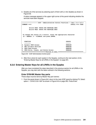 3. Disable all of the services by selecting each of them with a D (for disable) as shown in
              Figure 8-8.
              A status message appears in the upper right corner of the panel indicating whether the
              services have been stopped.

            ------------------- ICSF - Administrative Control Functions -- Row 1 to 4 of 4
            COMMAND ===>                                                  SCROLL ===> PAGE

                      Active CKDS: MYSYS.TST.TESTPLEX.CKDS
                      Active PKDS: MYSYS.TST.TESTPLEX.PKDS


             To change the status of a control, enter the appropriate character
             (E - ENABLE, D - DISABLE) and press ENTER.


               FUNCTION                                             STATUS
               --------                                             ------
            d Dynamic CKDS Access                                   ENABLED
            d PKA Callable Services                                 ENABLED
            d PKDS Read Access                                      ENABLED
            d PKDS Write, Create, and Delete Access                 ENABLED
            *******************************Bottom of data ********************************
           Figure 8-8 ICSF Administrative Control panel

           4. After this is done for each system in the Sysplex, continue to the next section, 8.3.6,
              “Entering Master Keys for all LPARs in the Sysplex” on page 291.


8.3.6 Entering Master Keys for all LPARs in the Sysplex
           After you have completed the steps described in the previous section for all LPARs in the
           Sysplex, you may start with the tasks outlined in the following sections.

           Enter SYM-MK Master Key parts
           These steps must be done by Master Key part owners:
           1. From the panel shown in Figure 8-8, return to the main ICSF panel by clicking F3. Select
              option 1 COPROCESSOR MGMT as shown in Figure 8-9 on page 292. Press Enter.




                                                           Chapter 8. EKM operational considerations     291
 