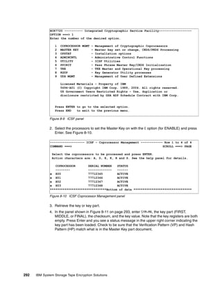 HCR7720 ---------- Integrated Cryptographic Service Facility------------------
              OPTION ===> 1
              Enter the number of the desired option.

                 1   COPROCESSOR MGMT - Management of Cryptographic Coprocessors
                 2   MASTER KEY       - Master key set or change, CKDS/PKDS Processing
                 3   OPSTAT           - Installation options
                 4   ADMINCNTL        - Administrative Control Functions
                 5   UTILITY          - ICSF Utilities
                 6   PPINIT           - Pass Phrase Master Key/CKDS Initialization
                 7   TKE              - TKE Master and Operational Key processing
                 8   KGUP             - Key Generator Utility processes
                 9   UDX MGMT         - Management of User Defined Extensions

                     Licensed Materials - Property of IBM
                     5694-A01 (C) Copyright IBM Corp. 1989, 2004. All rights reserved.
                     US Government Users Restricted Rights - Use, duplication or
                     disclosure restricted by GSA ADP Schedule Contract with IBM Corp.


                 Press ENTER to go to the selected option.
                 Press END   to exit to the previous menu.

              Figure 8-9 ICSF panel

              2. Select the processors to set the Master Key on with the E option (for ENABLE) and press
                 Enter. See Figure 8-10.

              ------------------- ICSF - Coprocessor Management ------------ Row 1 to 4 of 4
              COMMAND ===>                                                  SCROLL ===> PAGE

               Select the coprocessors to be processed and press ENTER.
               Action characters are: A, D, E, K, R and S. See the help panel for details.

                 COPROCESSOR       SERIAL NUMBER   STATUS
                 --------          -------------   ------
              e X00                77712345        ACTIVE
              e X01                77712346        ACTIVE
              e X02                77712347        ACTIVE
              e X03                77712348        ACTIVE
              *******************************Bottom of data ********************************

              Figure 8-10 ICSF Coprocessor Management panel

              3. Retrieve the key or key part.
              4. In the panel shown in Figure 8-11 on page 293, enter SYM-MK, the key part (FIRST,
                 MIDDLE, or FINAL), the checksum, and the key value. Note that the key registers are both
                 empty. Press Enter and you see a status message in the upper right corner indicating the
                 key part has been loaded. Check to be sure that the Verification Pattern (VP) and Hash
                 Pattern (HP) match what is in the Master Key part document.




292   IBM System Storage Tape Encryption Solutions
 