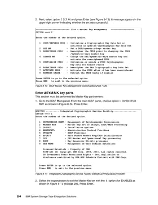 2. Next, select option 2 SET MK and press Enter (see Figure 8-13). A message appears in the
                 upper right corner indicating whether the set was successful.

              -------------------------- ICSF - Master Key Management          ------------------
              OPTION ===> 2

              Enter the number of the desired option.

                 1   INIT/REFRESH CKDS -     Initializw a Cryptographic Key Data Set or
                                             acticvate an updated Cryptographic Key Data Set
                 2   SET MK              -   Set a DES/symmetric-keys master key
                 3   REENCIPHER CKDS     -   Reencipher the CKDS prior to changing the FDES
                                             /symmetric-keys master key
                 4   CHANGE MK           -   Change the DES/symmetric-keys master key and
                                             activate the reenciphered CKDS
                 5   INITIALIZE PKDS     -   Initialize or update a PKDS Cryptographic
                                             Key Data Set header record
                 6   REENCIPHER PKDS     -   Reencipher the PKA Cryptographic Key Data Set
                 7   ACTIVATE PKDS       -   Activate the PKDS after it has been reenciphered
                 8   REFRESH CACHE       -   Refresh the PKDS Cache if enabled

              Press ENTER to go to the selected option.
              Press END   to exit to the previous menu.

              Figure 8-13 ISCF Master Key Management: Select option 2 SET MK


              Enter ASYM-MK key parts
              This section must be performed by Master Key part owners:
              1. Go to the ICSF Main panel. From the main ICSF panel, choose option 1 COPROCESSOR
                 MGMT as shown in Figure 8-14. Press Enter.

              HCR7720 ---------- Integrated Cryptographic Service Facility------------------
              OPTION ===> 1
              Enter the number of the desired option.

                 1   COPROCESSOR MGMT - Management of Cryptographic Coprocessors
                 2   MASTER KEY       - Master key set or change, CKDS/PKDS Processing
                 3   OPSTAT           - Installation options
                 4   ADMINCNTL        - Administrative Control Functions
                 5   UTILITY          - ICSF Utilities
                 6   PPINIT           - Pass Phrase Master Key/CKDS Initialization
                 7   TKE              - TKE Master and Operational Key processing
                 8   KGUP             - Key Generator Utility processes
                 9   UDX MGMT         - Management of User Defined Extensions

                     Licensed Materials - Property of IBM
                     5694-A01 (C) Copyright IBM Corp. 1989, 2004. All rights reserved.
                     US Government Users Restricted Rights - Use, duplication or
                     disclosure restricted by GSA ADP Schedule Contract with IBM Corp.


                 Press ENTER to go to the selected option.
                 Press END   to exit to the previous menu.

              Figure 8-14 Integrated Cryptographic Service Facility: Select COPROCESSOR MGMT

              2. Select the coprocessors to set the Master Key on with the E option (for ENABLE) as
                 shown in Figure 8-15 on page 295. Press Enter.



294   IBM System Storage Tape Encryption Solutions
 